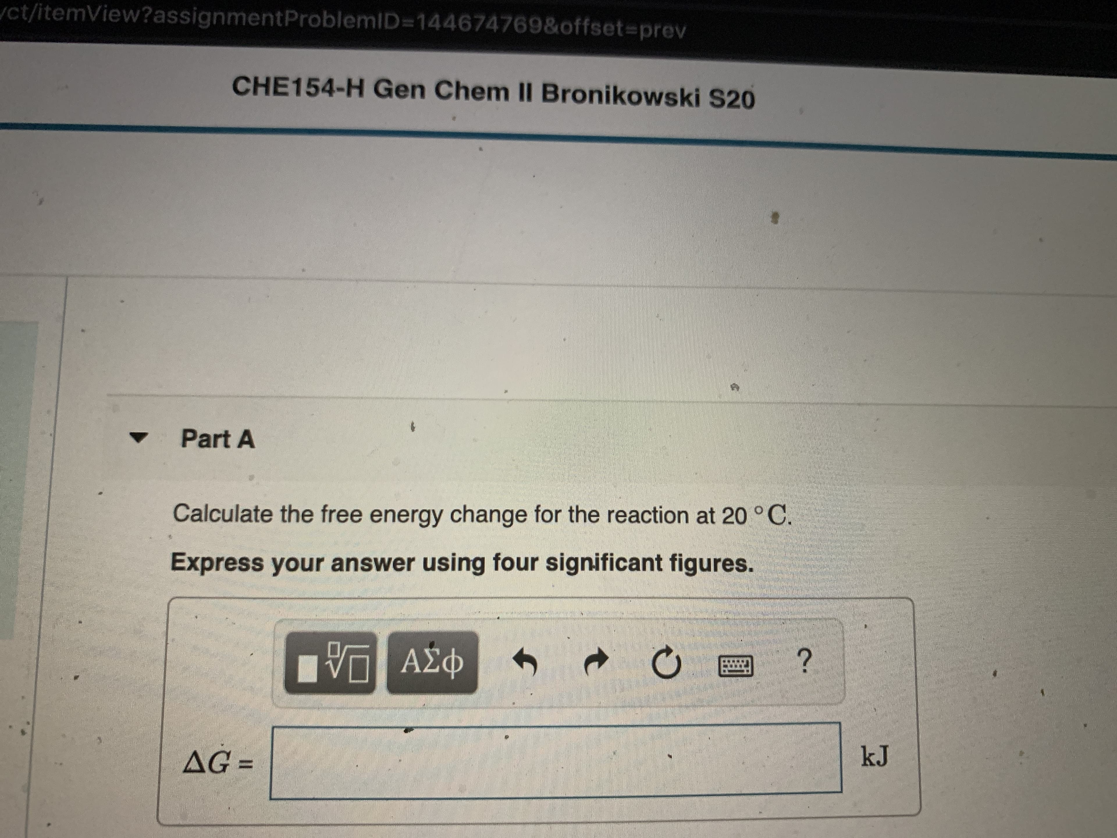 ct/itemView?assignmentProblemID=144674769&offset3prev
CHE154-H Gen Chem II Bronikowski S20
Part A
Calculate the free energy change for the reaction at 20 °C.
Express your answer using four significant figures.
AG =
kJ
