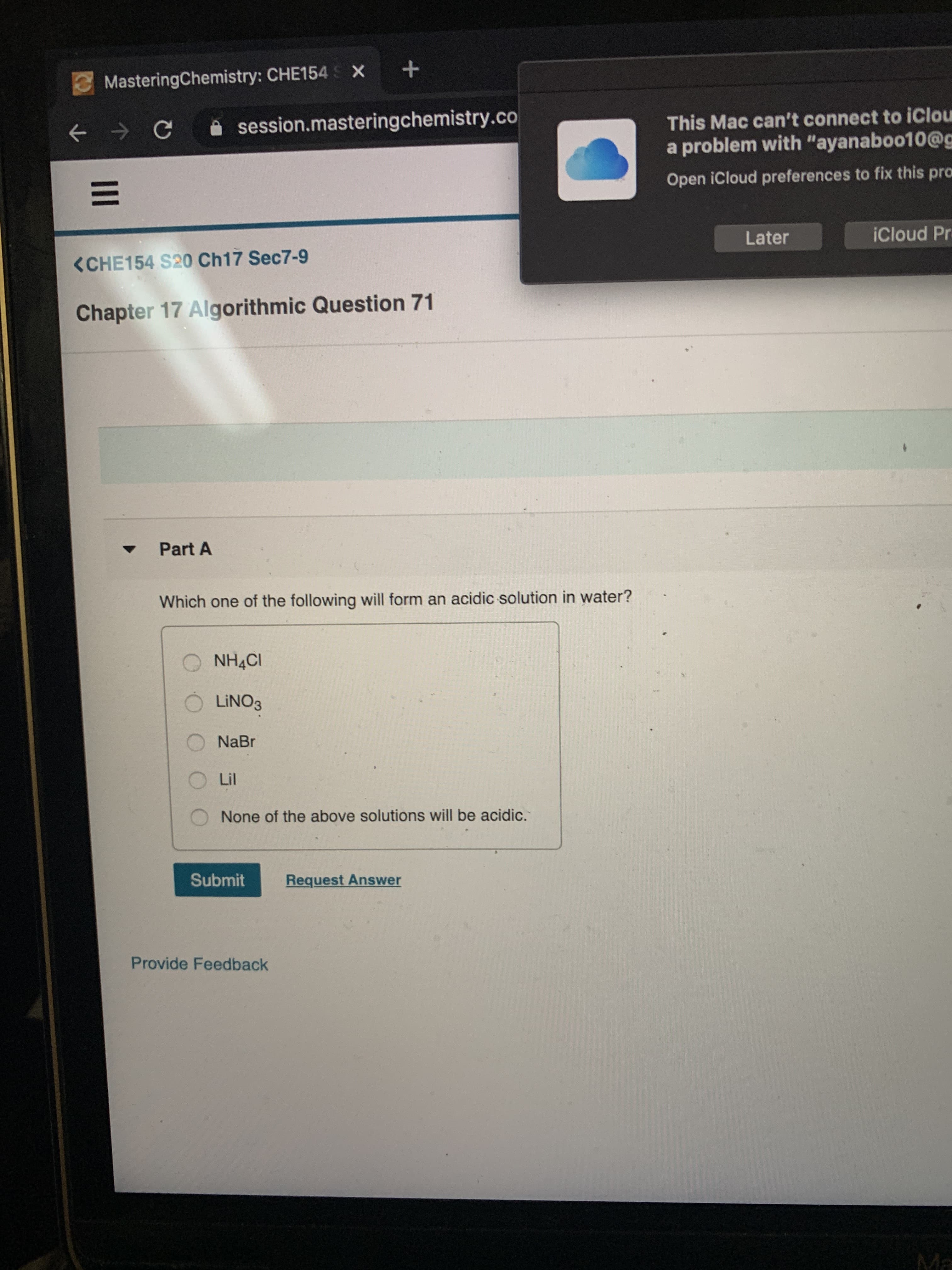 MasteringChemistry: CHE154 S X +
i session.masteringchemistry.co
This Mac can't connect to iClou
a problem with "ayanaboo10@g
Open iCloud preferences to fix this pro
Later
iCloud Pr
<CHE154 S20 Ch17 Sec7-9
Chapter 17 Algorithmic Question 71
Part A
Which one of the following will form an acidic solution in water?
NH4CI
LINO3
NaBr
Lil
None of the above solutions will be acidic.
Submit
Request Answer
Provide Feedback
Ma
II
