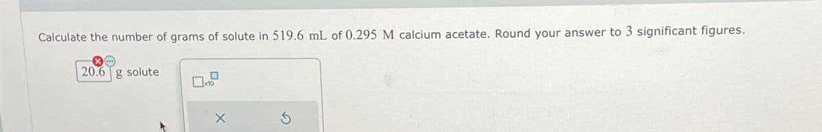 Calculate the number of grams of solute in 519.6 mL of 0.295 M calcium acetate. Round your answer to 3 significant figures.
X...
20.6 g solute