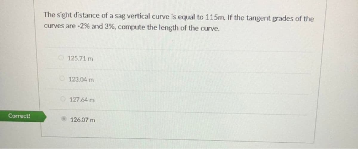 The sight distance of a sag vertical curve is equal to 115m. If the tangent grades of the
curves are -2% and 3%, compute the length of the curve.
O 125.71 m
O 123.04 m
O 127.64 m
Correct!
126.07 m

