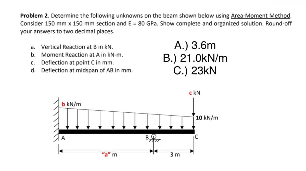Problem 2. Determine the following unknowns on the beam shown below using Area-Moment Method.
Consider 150 mm x 150 mm section and E = 80 GPa. Show complete and organized solution. Round-off
your answers to two decimal places.
А.) 3.6m
B.) 21.0kN/m
С.) 23KN
a. Vertical Reaction at B in kN.
b. Moment Reaction at A in kN-m.
Deflection at point C in mm.
d. Deflection at midspan of AB in mm.
С.
c kN
b kN/m
10 kN/m
B.
'a" m
3 m
