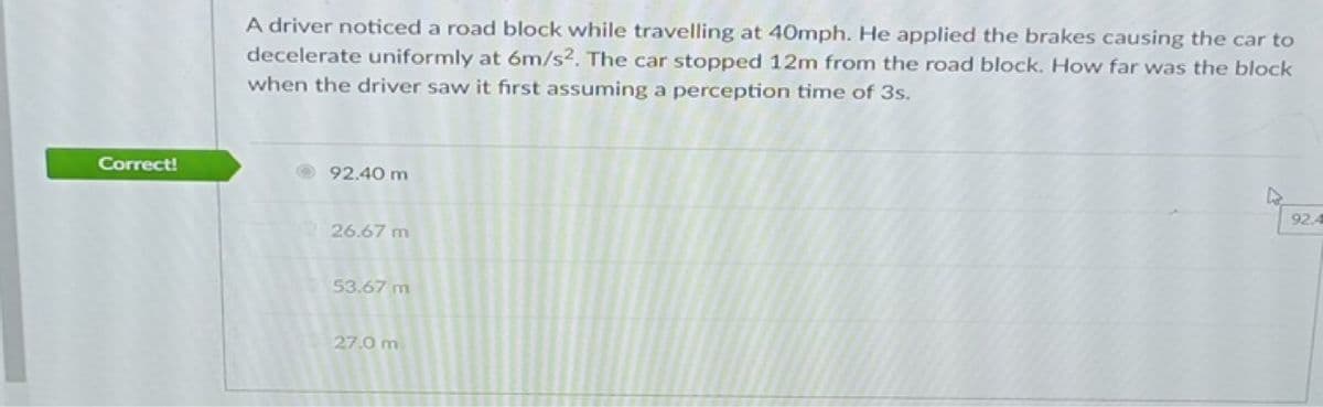A driver noticed a road block while travelling at 40mph. He applied the brakes causing the car to
decelerate uniformly at 6m/s2. The car stopped 12m from the road block. How far was the block
when the driver saw it fırst assuming a perception time of 3s.
Correct!
O 92.40 m
92.4
26.67 m
53.67 m
27.0 m
