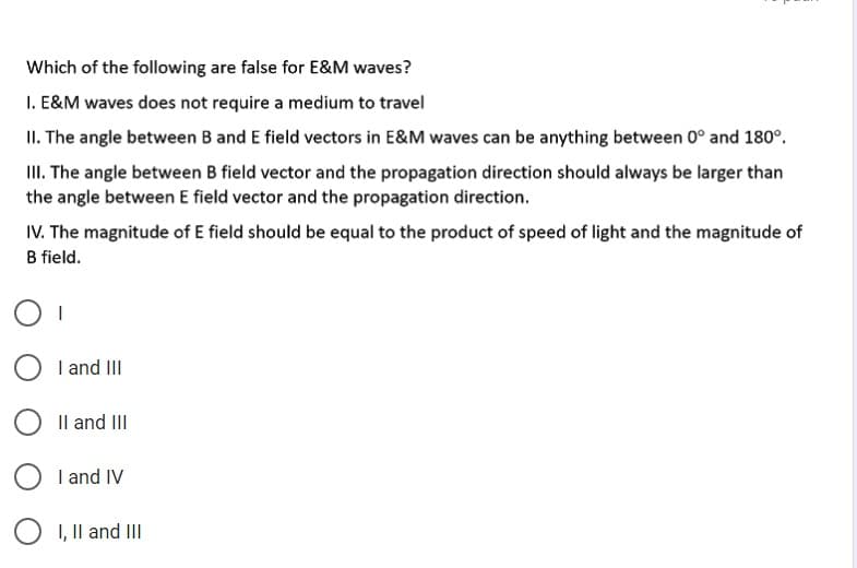 Which of the following are false for E&M waves?
I. E&M waves does not require a medium to travel
II. The angle between B and E field vectors in E&M waves can be anything between 0° and 180°.
II. The angle between B field vector and the propagation direction should always be larger than
the angle between E field vector and the propagation direction.
IV. The magnitude of E field should be equal to the product of speed of light and the magnitude of
B field.
I and II
Il and II
O I and IV
I, Il and III
