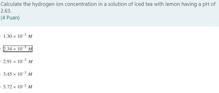 Calculate the hydrogen ion concentration in a solution of iced tea with lemon having a pH of
2.63.
(4 Puan)
1.30 x 10-3 M
2.34 x 10-3 M
2.91 x 10-2 M
3.45 x 10-3 M
5.72 x 10-2 M

