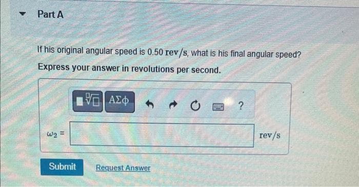 ▼
Part A
If his original angular speed is 0.50 rev/s, what is his final angular speed?
Express your answer in revolutions per second.
W₂ =
Submit
15 ΑΣΦ
Request Answer
FRONT
Page
?
rev/s