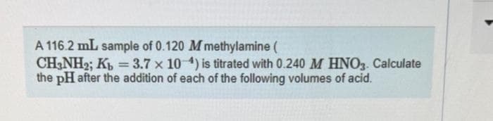 A 116.2 mL sample of 0.120 M methylamine (
CH3NH2; Kb = 3.7 x 10-4) is titrated with 0.240 M HNO3. Calculate
the pH after the addition of each of the following volumes of acid.