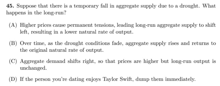 45. Suppose that there is a temporary fall in aggregate supply due to a drought. What
happens in the long-run?
(A) Higher prices cause permanent tensions, leading long-run aggregate supply to shift
left, resulting in a lower natural rate of output.
(B) Over time, as the drought conditions fade, aggregate supply rises and returns to
the original natural rate of output.
(C) Aggregate demand shifts right, so that prices are higher but long-run output is
unchanged.
(D) If the person you're dating enjoys Taylor Swift, dump them immediately.
