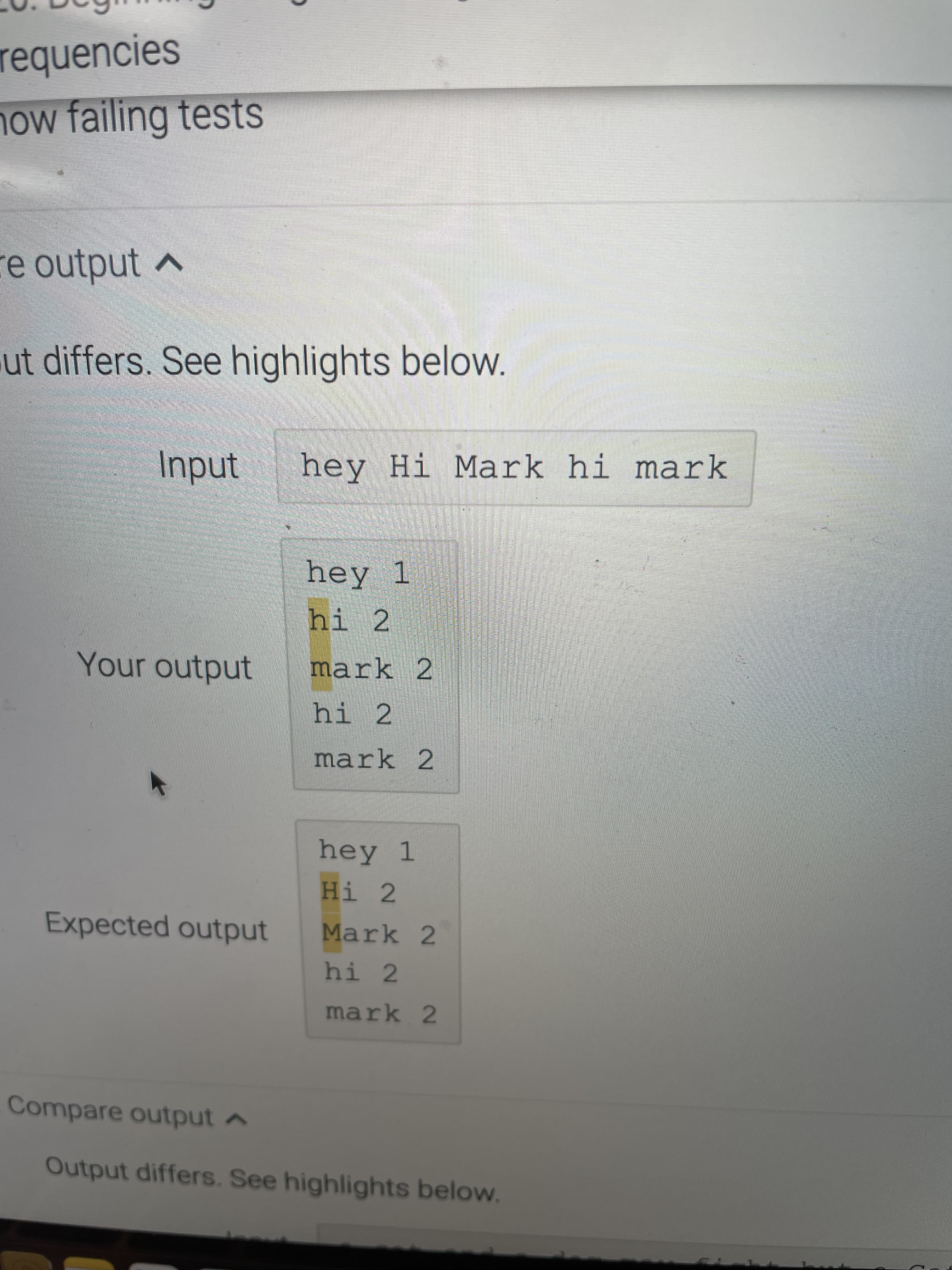 requencies
how failing tests
e output
ut differs. See highlights below.
hey Hi Mark hi mark
hey 1
hi 2
Your output
mark 2
hi 2
mark 2
hey 1
Hi 2
Expected output
Mark 2
hi 2
mark 2
Compare output A
Output differs. See highlights below.
