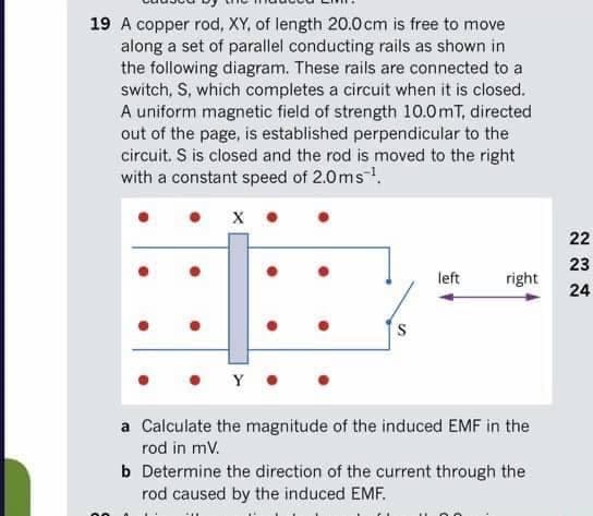 19 A copper rod, XY, of length 20.0cm is free to move
along a set of parallel conducting rails as shown in
the following diagram. These rails are connected to a
switch, S, which completes a circuit when it is closed.
A uniform magnetic field of strength 10.0mT, directed
out of the page, is established perpendicular to the
circuit. S is closed and the rod is moved to the right
with a constant speed of 2.0ms.
22
23
left
right
24
• Y
a Calculate the magnitude of the induced EMF in the
rod in mv.
b Determine the direction of the current through the
rod caused by the induced EMF.
