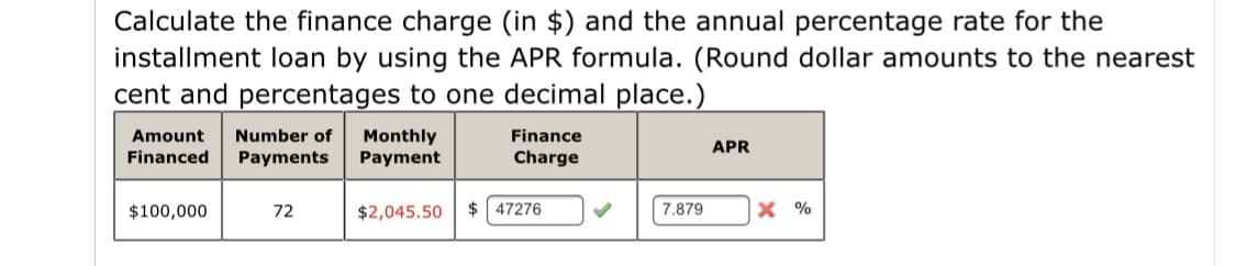 Calculate the finance charge (in $) and the annual percentage rate for the
installment loan by using the APR formula. (Round dollar amounts to the nearest
cent and percentages to one decimal place.)
Number of
Monthly
Payment
Amount
Finance
APR
Financed
Payments
Charge
$100,000
72
$2,045.50
$ 47276
7.879
X %
