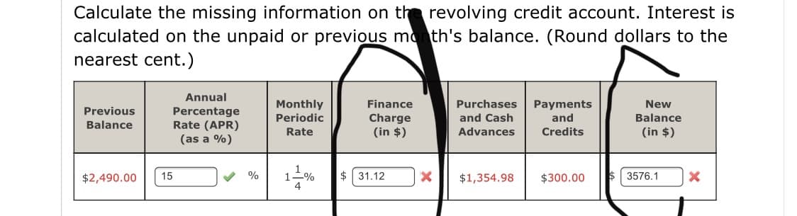 Calculate the missing information on the revolving credit account. Interest is
calculated on the unpaid or previous mo th's balance. (Round dollars to the
nearest cent.)
Annual
Monthly
Finance
Purchases
Payments
New
Previous
Percentage
Rate (APR)
(as a %)
Periodic
Charge
and Cash
and
Balance
Balance
Rate
(in $)
Advances
Credits
(in $)
1-%
$ 31.12
$2,490.00
15
%
$1,354.98
$300.00
3576.1
4
