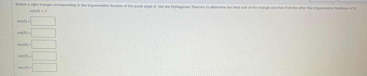 Sketch a right triangle corresponding to the trigonometric function of the acute angle 0. Use the Pythagorean Theorem to determine the third side of the triangle and then find the other five trigonometric functions of e.
cot(0) = 7
sin(e) =
cos(e) =
tan(e)=
csc(e) =
sec(0) =
