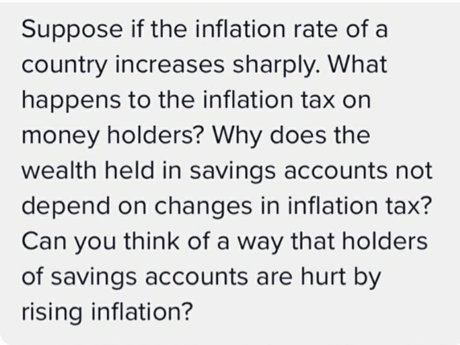 Suppose if the inflation rate of a
country increases sharply. What
happens to the inflation tax on
money holders? Why does the
wealth held in savings accounts not
depend on changes in inflation tax?
Can you think of a way that holders
of savings accounts are hurt by
rising inflation?
