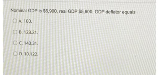 Nominal GDP is $6,900, real GDP $5,600. GDP deflator equals
OA. 100.
OB. 123.21.
OC. 143.31.
OD. 10.122.