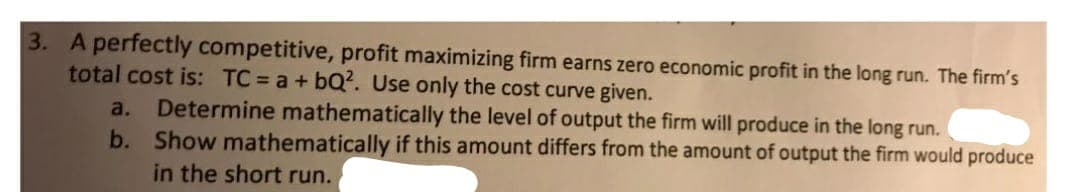 3. A perfectly competitive, profit maximizing firm earns zero economic profit in the long run. The firm's
total cost is: TC a+ bQ?. Use only the cost curve given.
Determine mathematically the level of output the firm will produce in the long run.
b. Show mathematically if this amount differs from the amount of output the firm would produce
in the short run.
a.
