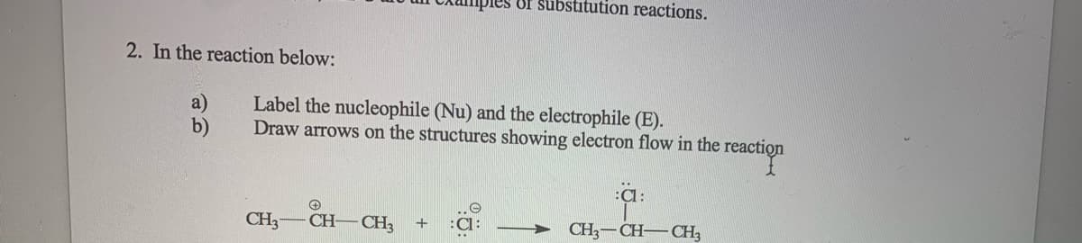 Of substitution reactions.
2. In the reaction below:
a)
b)
Label the nucleophile (Nu) and the electrophile (E).
Draw arrows on the structures showing electron flow in the reaction
:Cl:
CH3
CH– CH3
+
CH3-CH-CH3
