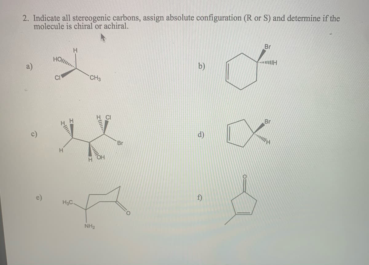2. Indicate all stereogenic carbons, assign absolute configuration (R or S) and determine if the
molecule is chiral or achiral.
Br
H.
HOll..
CI
CH3
Br
CI
H.
d)
Br
H.
H.
f)
H3C.
NH2
