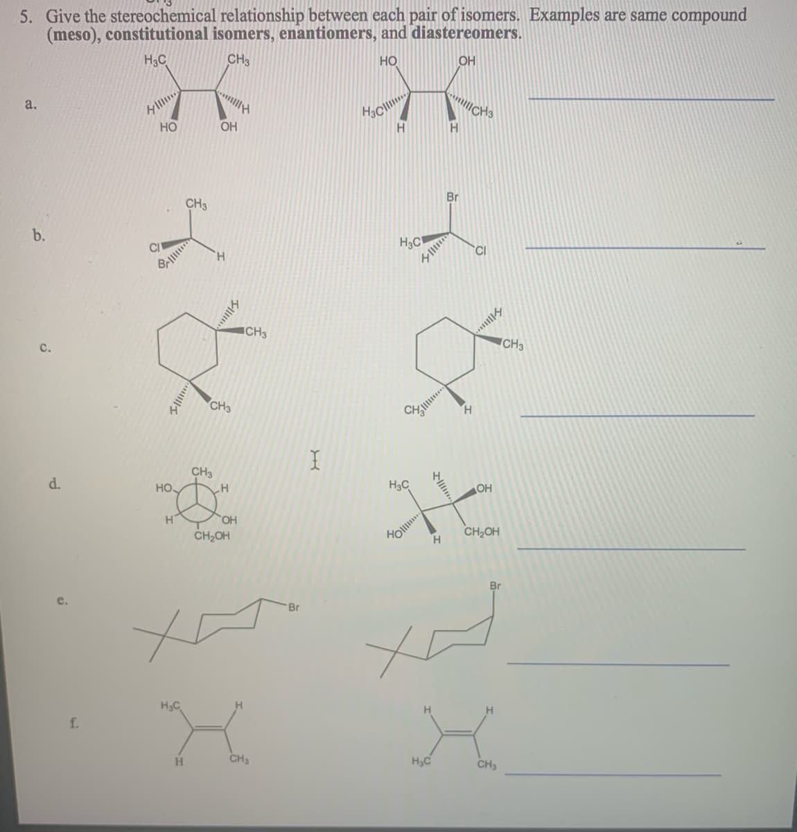 5. Give the stereochemical relationship between each pair of isomers. Examples are same compound
(meso), constitutional isomers, enantiomers, and diastereomers.
H3C
CH3
HO
OH
lll
a.
Но
OH
H
Br
CH3
b.
C/
H3C
CI
H.
ICH3
CH3
с.
CH3
H.
CH3
d.
Но.
H3C
OH
CH2OH
Ho
CH2OH
Br
e.
Br
H3C
f.
H
CH3
H3C
CH3
