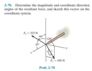 2-70. Determine the magnitude and coordinate direction
angles of the resultant force, and sketch this vector on the
coordinate system.
F = 525 N
60
120
45
F- 450 N
Prob. 2-70
