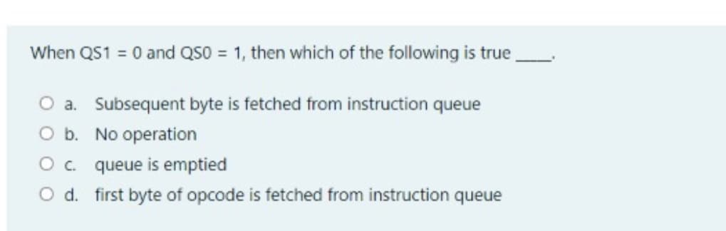 When QS1 = 0 and QS0 = 1, then which of the following is true,
O a. Subsequent byte is fetched from instruction queue
O b. No operation
O. queue is emptied
O d. first byte of opcode is fetched from instruction queue
