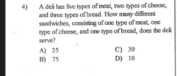 A deli has five types of meat, two types of cheese,
4)
and three types of bread. How many different
sandwiches, consisting of one type of meat, one
type of cheese, and one type of bread, does the deli
serve?
A) 25
B) 75
C) 30
D) 10
