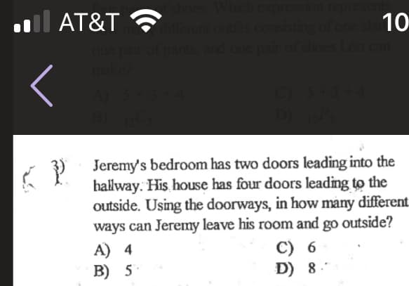 l AT&T
10
diflferent
its
one
one pair of pants, and one p
shoes Leo can
Jeremy's bedroom has two doors leading into the
hallway. His house has four doors leading to the
outside. Using the doorways, in how many different
ways can Jeremy leave his room and go outside?
A) 4
B) 5
C) 6
D) 8.
