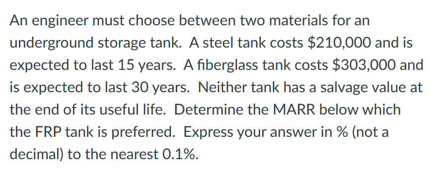 An engineer must choose between two materials for an
underground storage tank. A steel tank costs $210,000 and is
expected to last 15 years. A fiberglass tank costs $303,000 and
is expected to last 30 years. Neither tank has a salvage value at
the end of its useful life. Determine the MARR below which
the FRP tank is preferred. Express your answer in % (not a
decimal) to the nearest 0.1%.