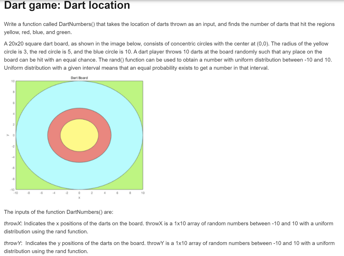 Dart game: Dart location
Write a function called DartNumbers() that takes the location of darts thrown as an input, and finds the number of darts that hit the regions
yellow, red, blue, and green.
A 20x20 square dart board, as shown in the image below, consists of concentric circles with the center at (0,0). The radius of the yellow
circle is 3, the red circle is 5, and the blue circle is 10. A dart player throws 10 darts at the board randomly such that any place on the
board can be hit with an equal chance. The rand() function can be used to obtain a number with uniform distribution between -10 and 10.
Uniform distribution with a given interval means that an equal probability exists to get a number in that interval.
Dart Board
10
2.
-2
-10
-10
-2
4.
8.
10
The inputs of the function DartNumbers() are:
throwX: Indicates the x positions of the darts on the board. throwX is a 1x10 array of random numbers between -10 and 10 with a uniform
distribution using the rand function.
throw Y: Indicates the y positions of the darts on the board. throwY is a 1x10 array of random numbers between -10 and 10 with a uniform
distribution using the rand function.
