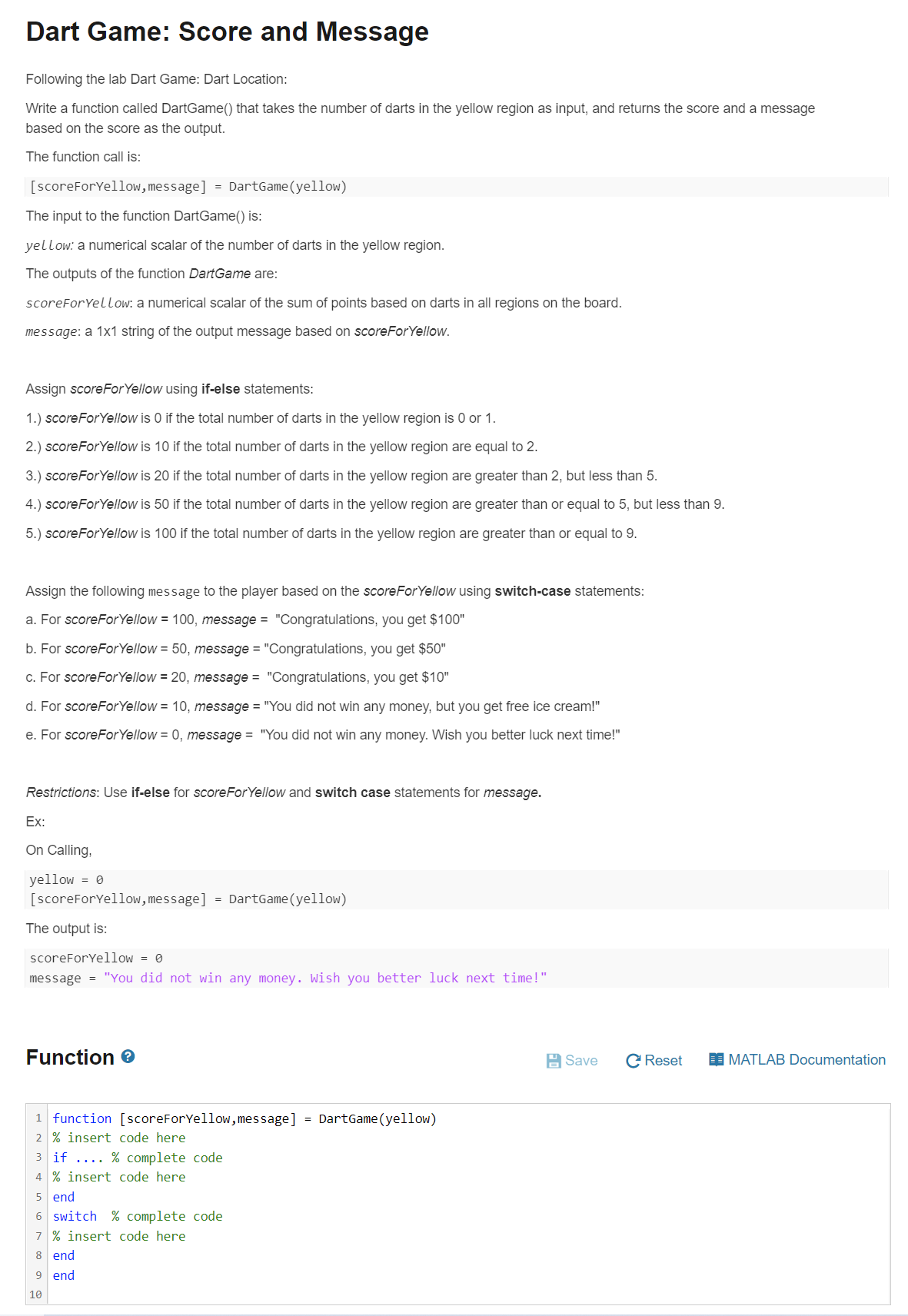 Dart Game: Score and Message
Following the lab Dart Game: Dart Location:
Write a function called DartGame() that takes the number of darts in the yellow region as input, and returns the score and a message
based on the score as the output.
The function call is:
[scoreForYellow, message] = DartGame(yellow)
The input to the function DartGame() is:
yellow: a numerical scalar of the number of darts in the yellow region.
The outputs of the function DartGame are:
scoreForYellow: a numerical scalar of the sum of points based on darts in all regions on the board.
message: a 1x1 string of the output message based on scoreForYellow.
Assign scoreForYellow using if-else statements:
1.) scoreForYellow is 0 if the total number of darts in the yellow region is 0 or 1.
2.) scoreForYellow is 10 if the total number of darts in the yellow region are equal to 2.
3.) scoreForYellow is 20 if the total number of darts in the yellow region are greater than 2, but less than 5.
4.) scoreForYellow is 50 if the total number of darts in the yellow region are greater than or equal to 5, but less than 9.
5.) scoreForYellow is 100 if the total number of darts in the yellow region are greater than or equal to 9.
Assign the following message to the player based on the scoreForYellow using switch-case statements:
a. For scoreForYellow = 100, message = "Congratulations, you get $100"
b. For scoreForYellow = 50, message = "Congratulations, you get $50"
c. For scoreForYellow = 20, message = "Congratulations, you get $10"
d. For scoreForYellow = 10, message = "You did not win any money, but you get free ice cream!"
e. For scoreForYellow = 0, message = "You did not win any money. Wish you better luck next time!"
Restrictions: Use if-else for scoreForYellow and switch case statements for message.
Ex:
On Calling,
yellow = 0
[scoreForYellow, message] = DartGame (yellow)
The output is:
scoreForYellow = 0
message = "You did not win any money. Wish you better luck next time!"
Function e
A Save
C Reset
I MATLAB Documentation
1 function [scoreForYellow, message] = DartGame (yellow)
2 % insert code here
3 if .... % complete code
4 % insert code here
5 end
6 switch % complete code
7 % insert code here
8 end
9 end
10
