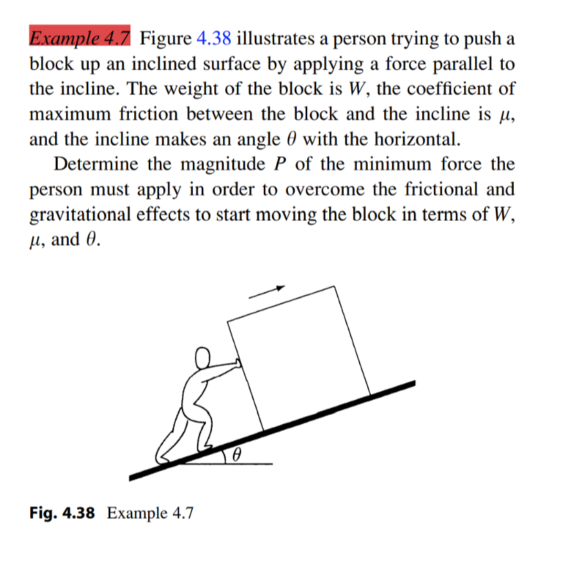 Example 4.7 Figure 4.38 illustrates a person trying to push a
block up an inclined surface by applying a force parallel to
the incline. The weight of the block is W, the coefficient of
maximum friction between the block and the incline is u,
and the incline makes an angle 0 with the horizontal.
Determine the magnitude P of the minimum force the
person must apply in order to overcome the frictional and
gravitational effects to start moving the block in terms of W,
µ, and 0.
Fig. 4.38 Example 4.7
