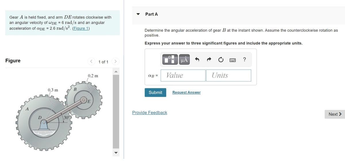 Gear A is held fixed, and arm DE rotates clockwise with
an angular velocity of WDE = 6 rad/s and an angular
acceleration of aDE = 2.6 rad/s². (Figure 1)
Figure
0.3 m
30⁰
B
<
0.2 m
1 of 1
Part A
Determine the angular acceleration of gear B at the instant shown. Assume the counterclockwise rotation as
positive.
Express your answer to three significant figures and include the appropriate units.
aB =
Submit
HÅ
Value
Provide Feedback
Request Answer
Units
W
?
Next >