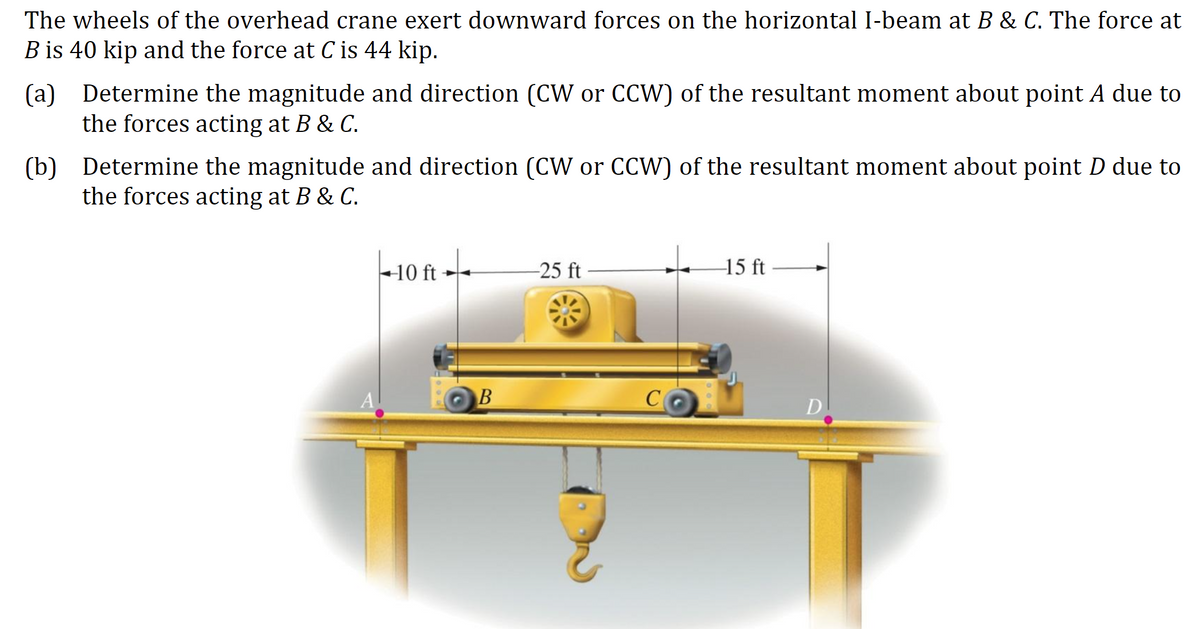 The wheels of the overhead crane exert downward forces on the horizontal I-beam at B & C. The force at
B is 40 kip and the force at C is 44 kip.
(a) Determine the magnitude and direction (CW or CCW) of the resultant moment about point A due to
the forces acting at B & C.
(b) Determine the magnitude and direction (CW or CCW) of the resultant moment about point D due to
the forces acting at B & C.
+10 ft -
-25 ft
-15 ft
C
D.
