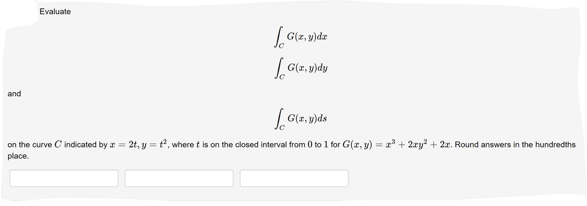 Evaluate
| G(r, y)dx
G(x, y)dy
and
So
|G(z, y)ds
on the curve C' indicated by x =
2t, y = t2, where t is on the closed interval from 0 to 1 for G(x, y)
x* + 2xy? + 2x. Round answers in the hundredths
place.
