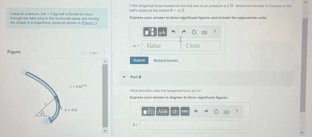 Using air pressure, the 1.1-kg ball forced to move
through the tube lying in the horizontal plane and having
the shape of a logarithmic spiral as shown in (Figure 1).
Figure
< 1 of 1
r= 0.2e0.10
F=6N
If the tangential force exerted on the ball due to air pressure is 6 N, determine the rate of increase in the
ball's speed at the instant = π/2.
Express your answer to three significant figures and include the appropriate units.
at =
Part B
O
μÁ
Submit Request Answer
0 =
Value
Units
What direction does the tangential force act in?
Express your answer in degrees to three significant figures.
?
VAΣo↓ vec
?