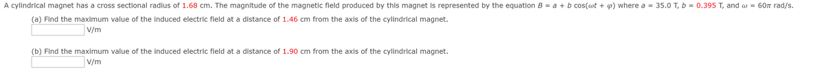 A cylindrical magnet has a cross sectional radius of 1.68 cm. The magnitude of the magnetic field produced by this magnet is represented by the equation B = a + b cos(wt + p) where a =
35.0 T, b = 0.395 T, and w = 60 rad/s.
(a) Find the maximum value of the induced electric field at a distance of 1.46 cm from the axis of the cylindrical magnet.
V/m
(b) Find the maximum value of the induced electric field at a distance of 1.90 cm from the axis of the cylindrical magnet.
V/m
