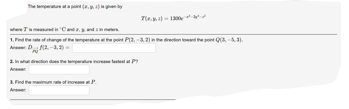 The temperature at a point (x, y, z) is given by
T(x, y, z) = 1300e¬a²–2y²–z²
where T is measured in °C and x, y, and z in meters.
1. Find the rate of change of the temperature at the point P(2, –3, 2) in the direction toward the point Q(3, –5, 3).
Answer: D f(2, –3, 2) =
PQ
2. In what direction does the temperature increase fastest at P?
Answer:
3. Find the maximum rate of increase at P.
Answer:
