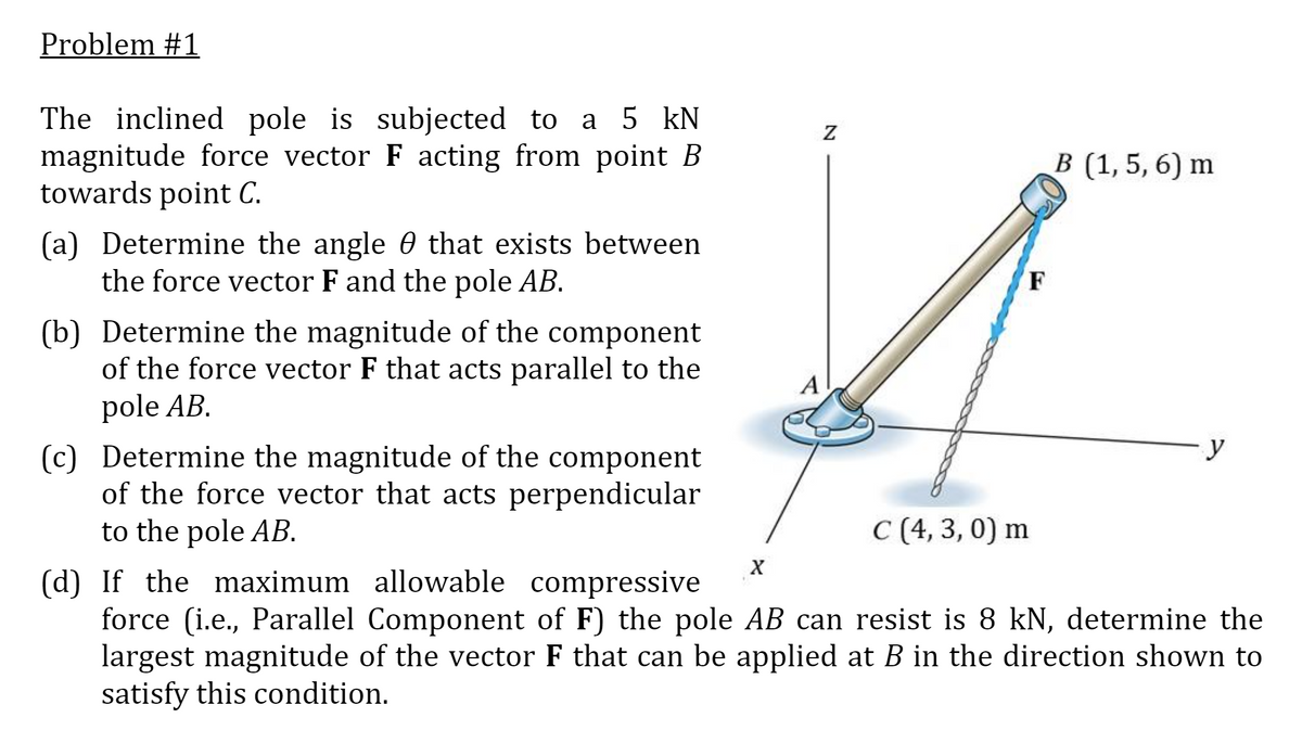 Problem #1
The inclined pole is subjected to a 5 kN
magnitude force vector F acting from point B
towards point C.
В (1,5, 6) m
(a) Determine the angle 0 that exists between
the force vector F and the pole AB.
F
(b) Determine the magnitude of the component
of the force vector F that acts parallel to the
pole AB.
A
y
(c) Determine the magnitude of the component
of the force vector that acts perpendicular
to the pole AB.
С (4, 3, 0) m
(d) If the maximum allowable compressive
force (i.e., Parallel Component of F) the pole AB can resist is 8 kN, determine the
largest magnitude of the vector F that can be applied at B in the direction shown to
satisfy this condition.
