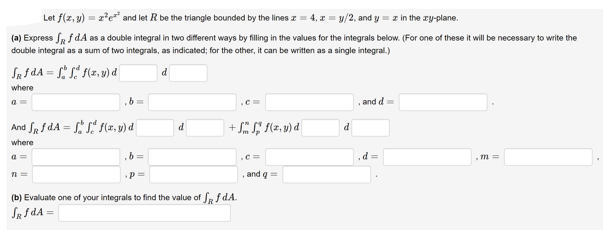 Let f(x, y) = x²ea and let R be the triangle bounded by the lines x = 4, x = y/2, and y = x in the xy-plane.
(a) Express e f dA as a double integral in two different ways by filling in the values for the integrals below. (For one of these it will be necessary to write the
double integral as a sum of two integrals, as indicated; for the other, it can be written as a single integral.)
Sa f dA = f(x, y) d
d
where
, b =
, с —
and d
a =
rd
And SR f dA = S. S" f(x, y) d
d
+ Sm S" f(x, y) d
d
where
b 3=
С —
d
т —
,p =
and q =
n =
(b) Evaluate one of your integrals to find the value of R f dA.
SR f dA
||
