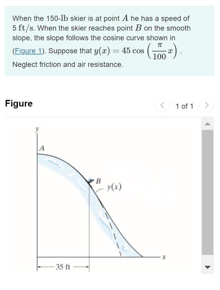 When the 150-lb skier is at point A he has a speed of
5 ft/s. When the skier reaches point B on the smooth
slope, the slope follows the cosine curve shown in
ㅠ
(Figure 1). Suppose that y(x) = 45 cos
(1002)
Neglect friction and air resistance.
Figure
y
A
-35 ft
B
y(x)
<
1 of 1
>