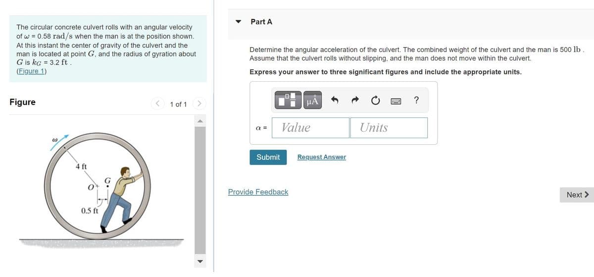 The circular concrete culvert rolls with an angular velocity
of w=0.58 rad/s when the man is at the position shown.
At this instant the center of gravity of the culvert and the
man is located at point G, and the radius of gyration about
G is kg = 3.2 ft.
(Figure 1)
Figure
@
4 ft
0.5 ft
1 of 1
Part A
Determine the angular acceleration of the culvert. The combined weight of the culvert and the man is 500 lb.
Assume that the culvert rolls without slipping, and the man does not move within the culvert.
Express your answer to three significant figures and include the appropriate units.
α=
Submit
μA
Value
Provide Feedback
Request Answer
Units
*****
?
Next >