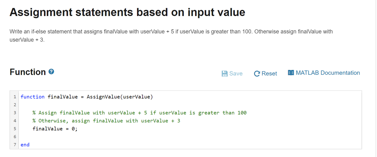 Assignment statements based on input value
Write an if-else statement that assigns finalValue with userValue + 5 if userValue is greater than 100. Otherwise assign finalValue with
userValue + 3.
Function
Save
C Reset
I MATLAB Documentation
1 function finalValue =
AssignValue(userValue)
% Assign finalValue with userValue + 5 if userValue is greater than 100
4
% Otherwise, assign finalValue with userValue + 3
finalValue = 0;
7 end
