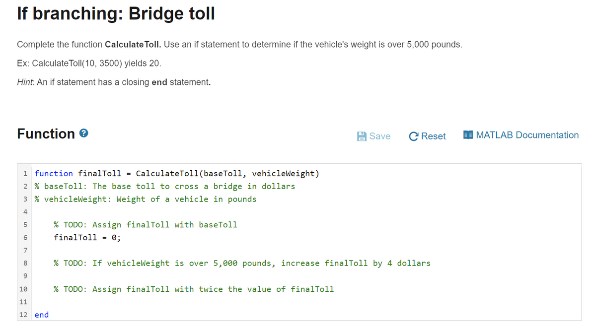 If branching: Bridge toll
Complete the function Calculate Toll. Use an if statement to determine if the vehicle's weight is over 5,000 pounds.
Ex: CalculateTolI(10, 3500) yields 20.
Hint: An if statement has a closing end statement.
Function e
Save
C Reset
MATLAB Documentation
1 function finalToll =
CalculateTol1(baseToll, vehic
2 % baseToll: The base toll to cross a bridge in dollars
3 % vehicleWeight: Weight of a vehicle in pounds
4
5
% TODO: Assign finalToll with baseToll
finalToll = 0;
7
8.
% TODO: If vehicleWeight is over 5,000 pounds, increase finalToll by 4 dollars
10
% TODO: Assign finalToll with twice the value of finalToll
11
12 end
