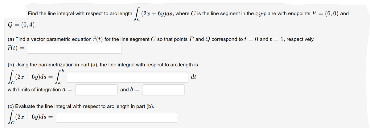 Find the line integral with respect to arc length
| (2x + 6y)ds, where C is the line segment in the xy-plane with endpoints P = (6,0) and
Q = (0, 4).
(a) Find a vector parametric equation r(t) for the line segment C so that points P and Q correspond to t = 0 and t = 1, respectively.
T(t) =
(b) Using the parametrization in part (a), the line integral with respect to arc length is
(2л
+ 6y)ds = |
dt
with limits of integration a =
and b
(c) Evaluate the line integral with respect to arc length in part (b).
| (2x + 6y)ds
—
