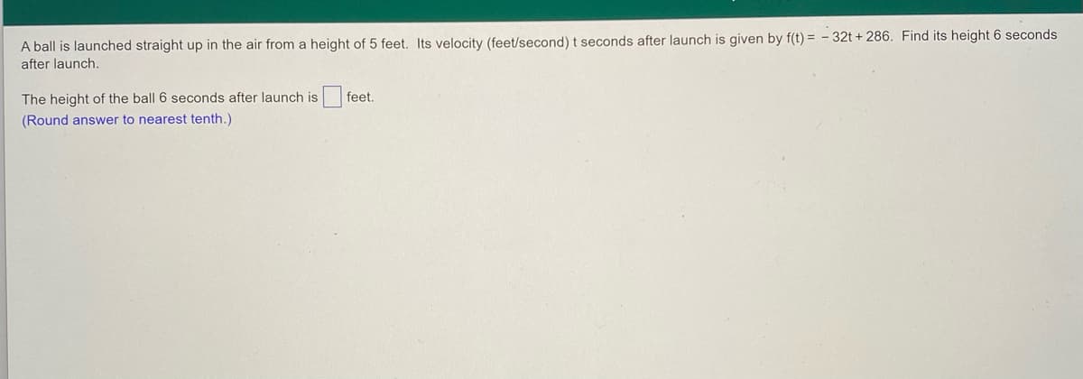 A ball is launched straight up in the air from a height of 5 feet. Its velocity (feet/second) t seconds after launch is given by f(t) = - 32t + 286. Find its height 6 seconds
after launch.
The height of the ball 6 seconds after launch is feet.
(Round answer to nearest tenth.)
