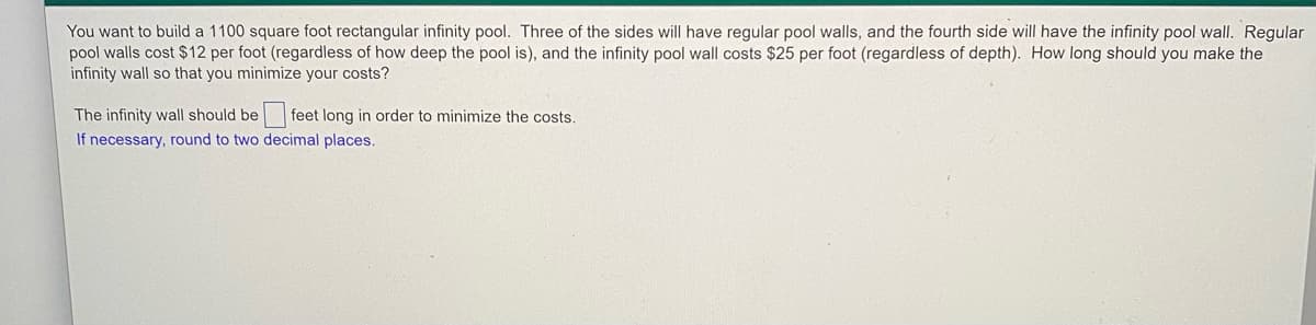 You want to build a 1100 square foot rectangular infinity pool. Three of the sides will have regular pool walls, and the fourth side will have the infinity pool wall. Regular
pool walls cost $12 per foot (regardless of how deep the pool is), and the infinity pool wall costs $25 per foot (regardless of depth). How long should you make the
infinity wall so that you minimize your costs?
The infinity wall should be
feet long in order to minimize the costs
If necessary, round to two decimal places.
