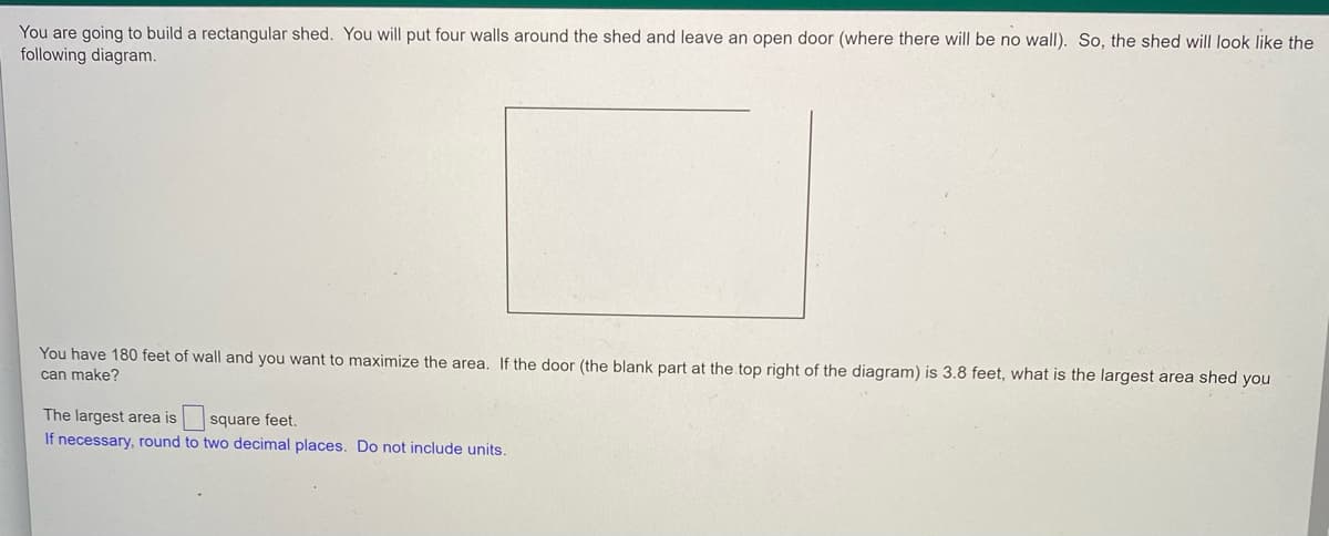 You are going to build a rectangular shed. You will put four walls around the shed and leave an open door (where there will be no wall). So, the shed will look like the
following diagram.
You have 180 feet of wall and you want to maximize the area. If the door (the blank part at the top right of the diagram) is 3.8 feet, what is the largest area shed you
can make?
The largest area is square feet.
If necessary, round to two decimal places. Do not include units.
