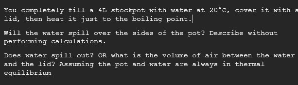 You completely fill a 4L stockpot with water at 20°c, cover it with a
lid, then heat it just to the boiling point.
will the water spill over the sides of the pot? Describe without
performing calculations.
Does water spill out? OR what is the volume of air between the water
and the lid? Assuming the pot and water are always in thermal
equilibrium
