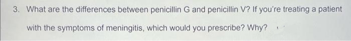3. What are the differences between penicillin G and penicillin V? If you're treating a patient
with the symptoms of meningitis, which would you prescribe? Why?
