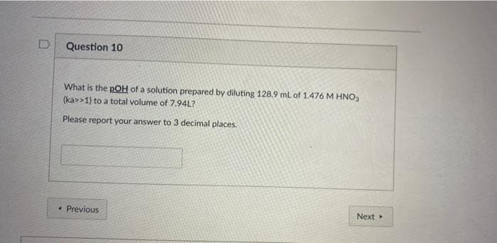 Question 10
What is the pOH of a solution prepared by diluting 128.9 mL of 1.476 M HNO,
(ka>>1) to a total volume of 7.94L?
Please report your answer to 3 decimal places.
* Previous
Next
