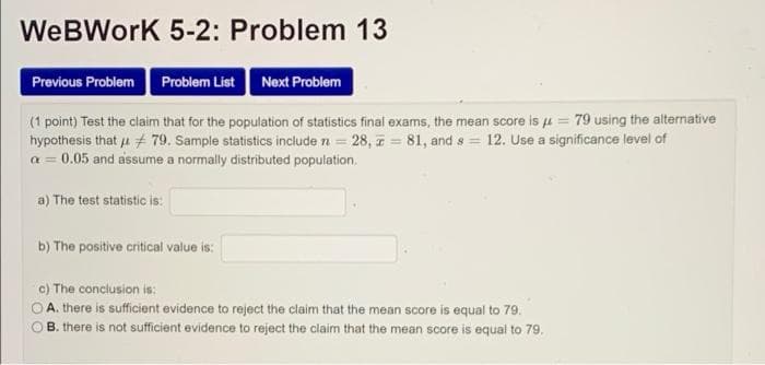 WeBWork 5-2: Problem 13
Previous Problem Problem List
Next Problem
(1 point) Test the claim that for the population of statistics final exams, the mean score is u = 79 using the alternative
hypothesis that u # 79. Sample statistics include n = 28, z = 81, and s = 12. Use a significance level of
a = 0.05 and assume a normally distributed population.
a) The test statistic is:
b) The positive critical value is:
c) The conclusion is:
O A. there is sufficient evidence to reject the claim that the mean score is equal to 79.
B. there is not sufficient evidence to reject the claim that the mean score is equal to 79.

